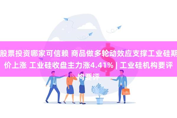 股票投资哪家可信赖 商品做多轮动效应支撑工业硅期价上涨 工业硅收盘主力涨4.41% | 工业硅机构要评