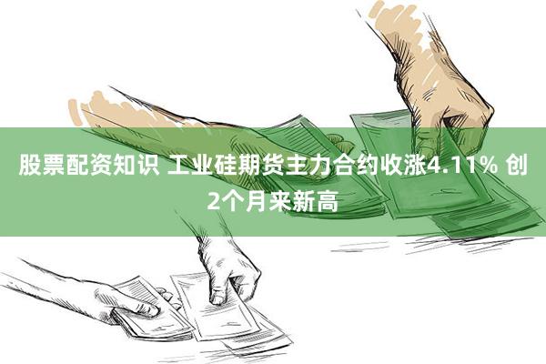 股票配资知识 工业硅期货主力合约收涨4.11% 创2个月来新高