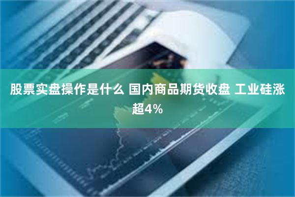 股票实盘操作是什么 国内商品期货收盘 工业硅涨超4%