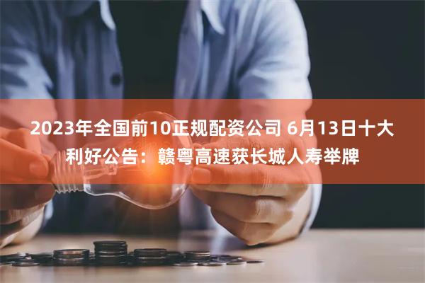 2023年全国前10正规配资公司 6月13日十大利好公告：赣粤高速获长城人寿举牌