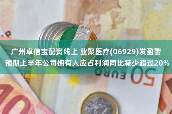 广州卓信宝配资线上 业聚医疗(06929)发盈警 预期上半年公司拥有人应占利润同比减少超过20%