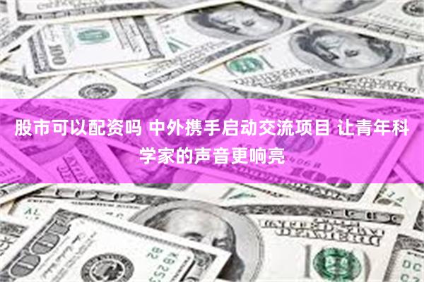 股市可以配资吗 中外携手启动交流项目 让青年科学家的声音更响亮