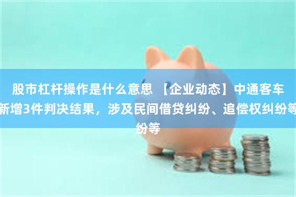 股市杠杆操作是什么意思 【企业动态】中通客车新增3件判决结果，涉及民间借贷纠纷、追偿权纠纷等