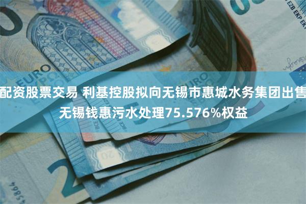 配资股票交易 利基控股拟向无锡市惠城水务集团出售无锡钱惠污水处理75.576%权益