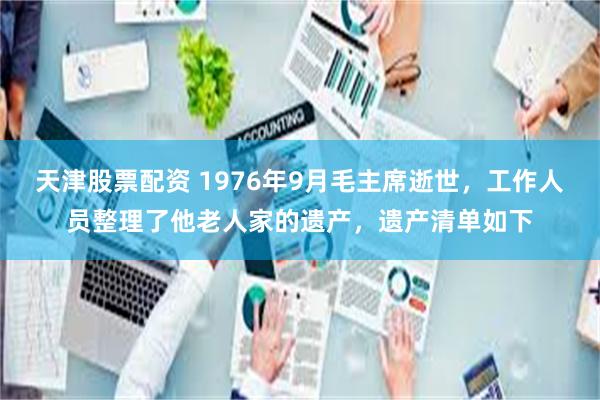 天津股票配资 1976年9月毛主席逝世，工作人员整理了他老人家的遗产，遗产清单如下