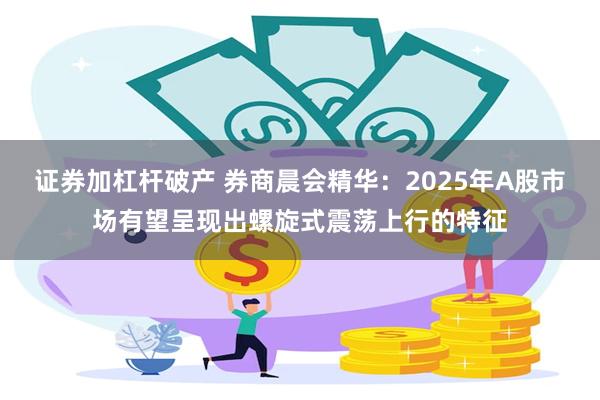 证券加杠杆破产 券商晨会精华：2025年A股市场有望呈现出螺旋式震荡上行的特征