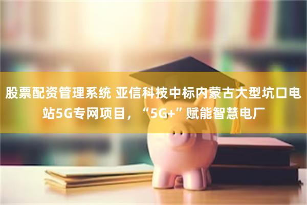 股票配资管理系统 亚信科技中标内蒙古大型坑口电站5G专网项目，“5G+”赋能智慧电厂