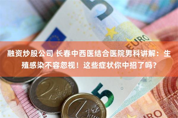 融资炒股公司 长春中西医结合医院男科讲解：生殖感染不容忽视！这些症状你中招了吗？