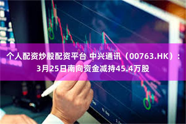 个人配资炒股配资平台 中兴通讯（00763.HK）：3月25日南向资金减持45.4万股