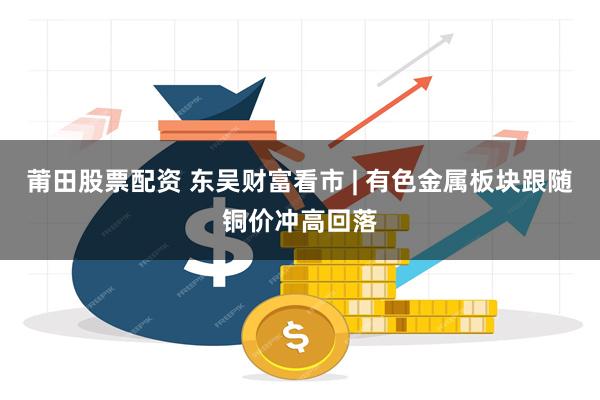 莆田股票配资 东吴财富看市 | 有色金属板块跟随铜价冲高回落