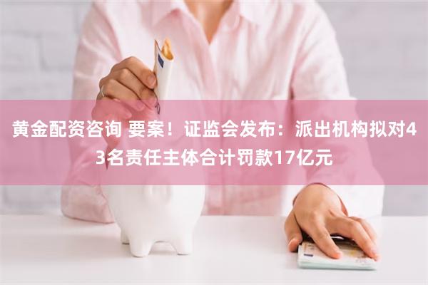 黄金配资咨询 要案！证监会发布：派出机构拟对43名责任主体合计罚款17亿元