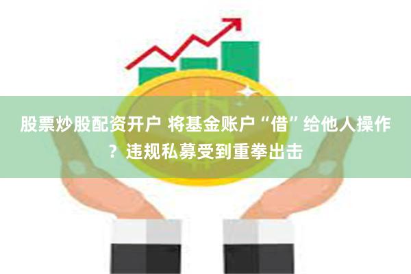股票炒股配资开户 将基金账户“借”给他人操作？违规私募受到重拳出击