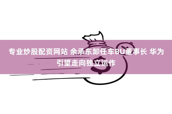 专业炒股配资网站 余承东卸任车BU董事长 华为引望走向独立运作