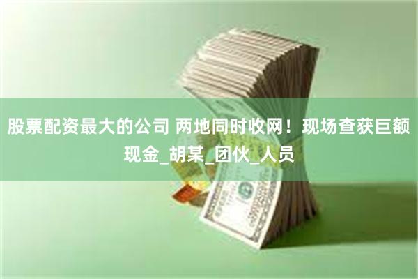 股票配资最大的公司 两地同时收网！现场查获巨额现金_胡某_团伙_人员