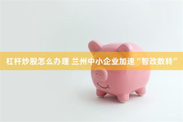 杠杆炒股怎么办理 兰州中小企业加速“智改数转”