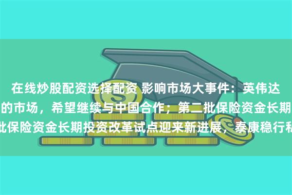 在线炒股配资选择配资 影响市场大事件：英伟达CEO说中国是非常重要的市场，希望继续与中国合作；第二批保险资金长期投资改革试点迎来新进展，泰康稳行私募基金获批