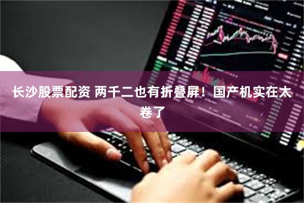 长沙股票配资 两千二也有折叠屏！国产机实在太卷了