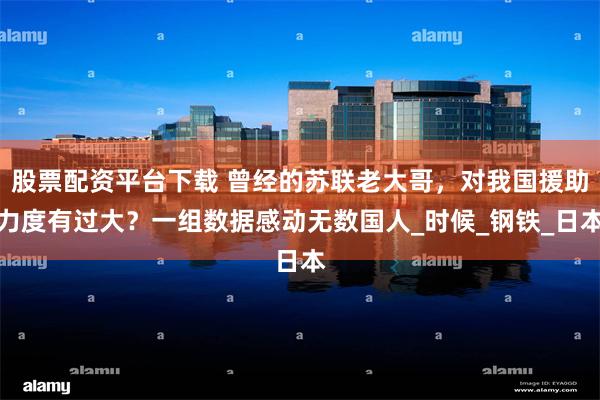 股票配资平台下载 曾经的苏联老大哥，对我国援助力度有过大？一组数据感动无数国人_时候_钢铁_日本