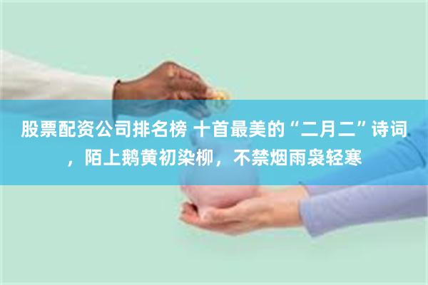 股票配资公司排名榜 十首最美的“二月二”诗词，陌上鹅黄初染柳，不禁烟雨袅轻寒
