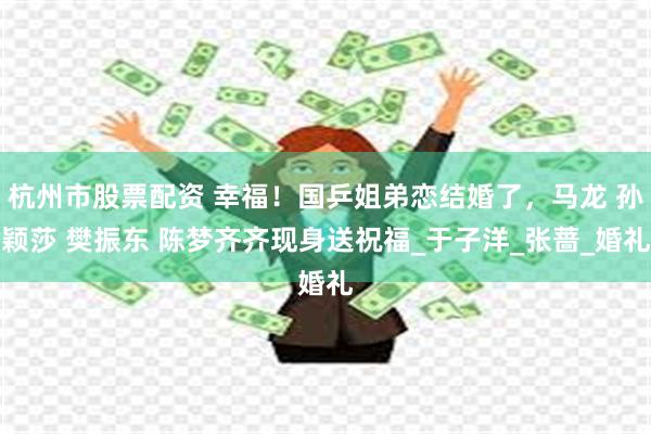 杭州市股票配资 幸福！国乒姐弟恋结婚了，马龙 孙颖莎 樊振东 陈梦齐齐现身送祝福_于子洋_张蔷_婚礼