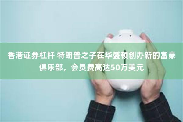 香港证券杠杆 特朗普之子在华盛顿创办新的富豪俱乐部，会员费高达50万美元