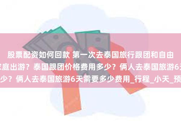 股票配资如何回款 第一次去泰国旅行跟团和自由行费用那个价格合适家庭出游？泰国跟团价格费用多少？俩人去泰国旅游6天需要多少费用_行程_小天_预算