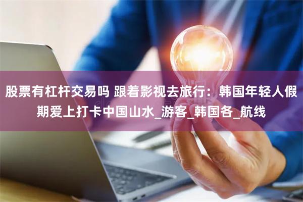 股票有杠杆交易吗 跟着影视去旅行：韩国年轻人假期爱上打卡中国山水_游客_韩国各_航线
