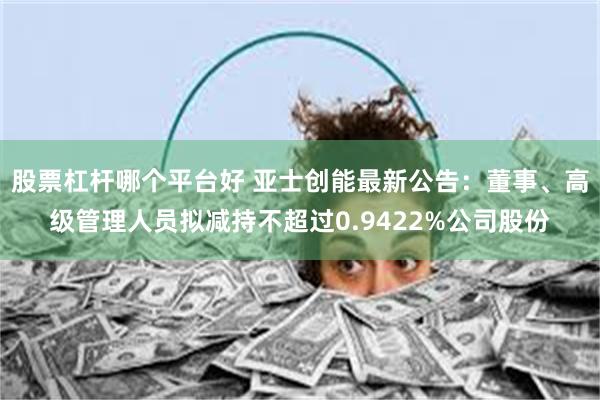 股票杠杆哪个平台好 亚士创能最新公告：董事、高级管理人员拟减持不超过0.9422%公司股份