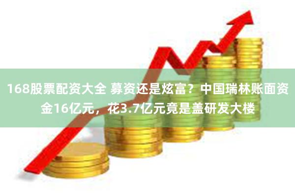 168股票配资大全 募资还是炫富？中国瑞林账面资金16亿元，花3.7亿元竟是盖研发大楼