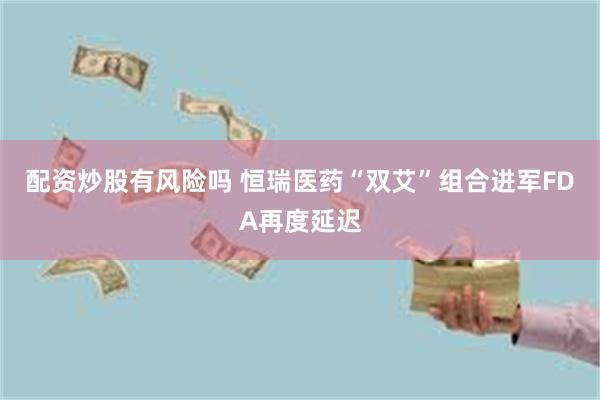配资炒股有风险吗 恒瑞医药“双艾”组合进军FDA再度延迟