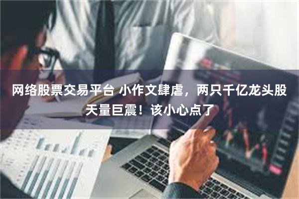 网络股票交易平台 小作文肆虐，两只千亿龙头股天量巨震！该小心点了