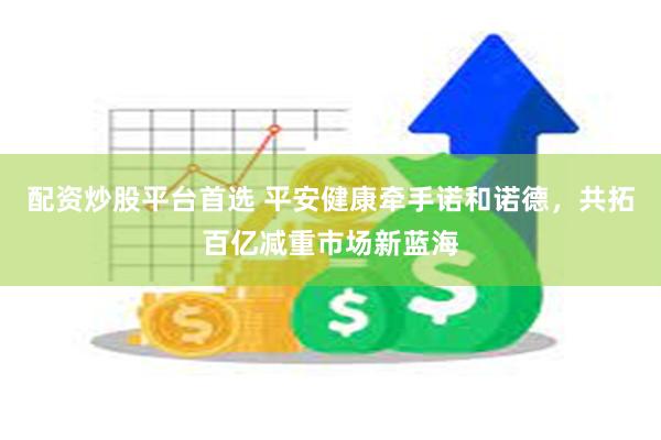 配资炒股平台首选 平安健康牵手诺和诺德，共拓百亿减重市场新蓝海