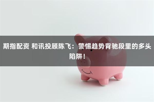期指配资 和讯投顾陈飞：警惕趋势背驰段里的多头陷阱！