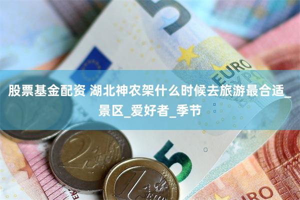 股票基金配资 湖北神农架什么时候去旅游最合适_景区_爱好者_季节