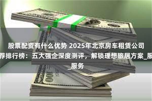 股票配资有什么优势 2025年北京房车租赁公司推荐排行榜：五大强企深度测评，解锁理想旅居方案_服务