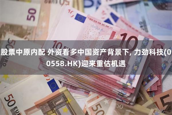 股票中原内配 外资看多中国资产背景下, 力劲科技(00558.HK)迎来重估机遇