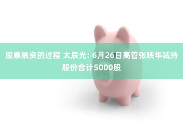 股票融资的过程 太辰光: 6月26日高管张映华减持股份合计5000股