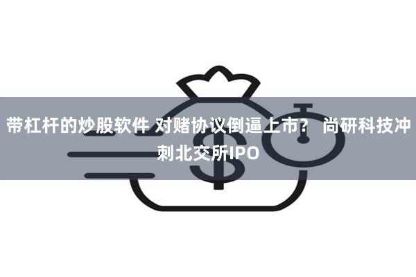 带杠杆的炒股软件 对赌协议倒逼上市？ 尚研科技冲刺北交所IPO