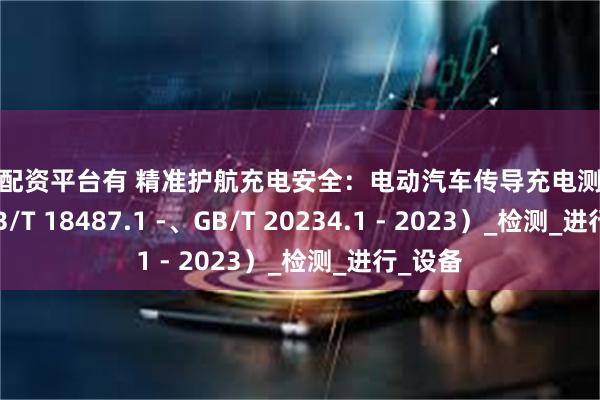 股票配资平台有 精准护航充电安全：电动汽车传导充电测试系统（GB/T 18487.1 -、GB/T 20234.1 - 2023）_检测_进行_设备