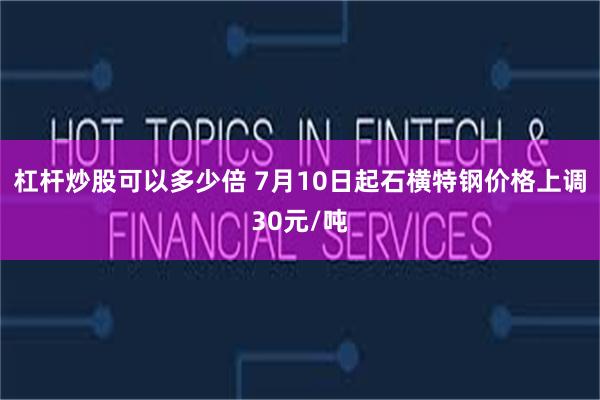 杠杆炒股可以多少倍 7月10日起石横特钢价格上调30元/吨