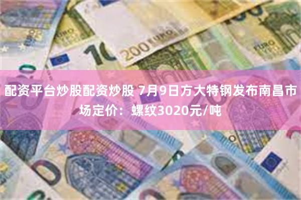 配资平台炒股配资炒股 7月9日方大特钢发布南昌市场定价：螺纹3020元/吨