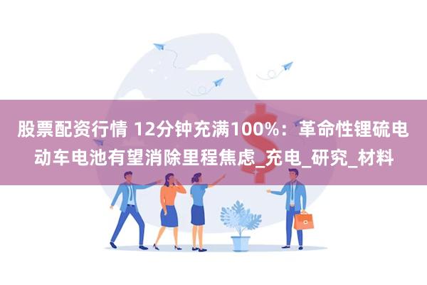 股票配资行情 12分钟充满100%：革命性锂硫电动车电池有望消除里程焦虑_充电_研究_材料