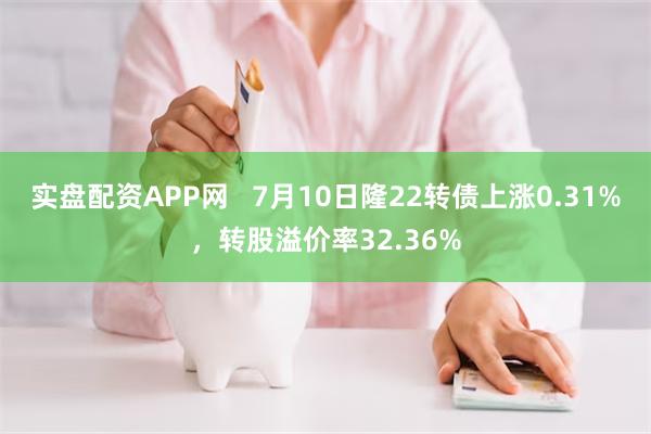 实盘配资APP网   7月10日隆22转债上涨0.31%，转股溢价率32.36%