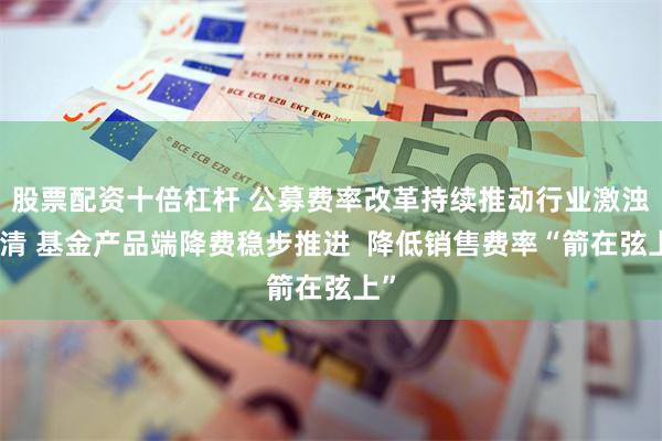 股票配资十倍杠杆 公募费率改革持续推动行业激浊扬清 基金产品端降费稳步推进  降低销售费率“箭在弦上”
