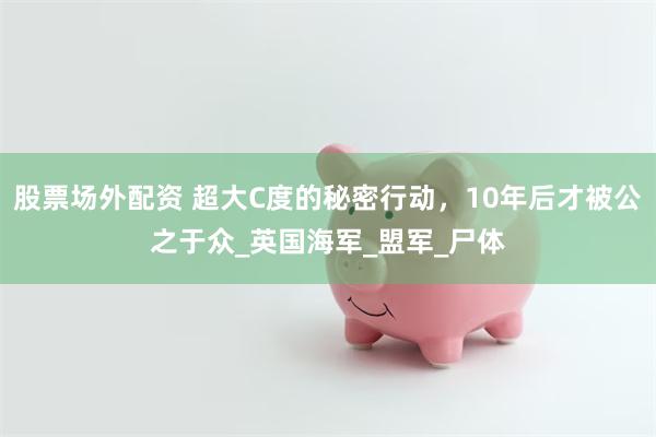 股票场外配资 超大C度的秘密行动，10年后才被公之于众_英国海军_盟军_尸体