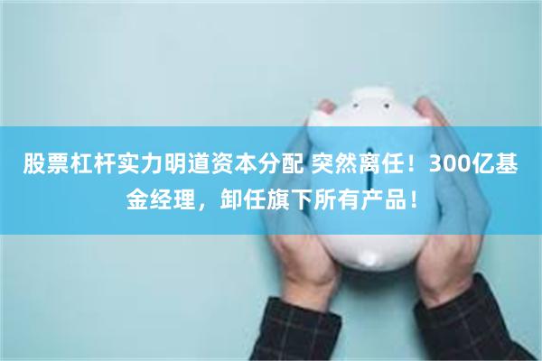 股票杠杆实力明道资本分配 突然离任！300亿基金经理，卸任旗下所有产品！