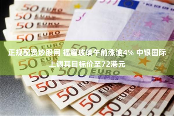 正规配资炒股网 福耀玻璃午前涨逾4% 中银国际上调其目标价至72港元