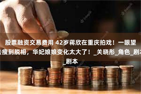 股票融资交易费用 42岁蒋欣在重庆拍戏！一眼望去瘦到脱相，华妃娘娘变化太大了！_关晓彤_角色_剧本