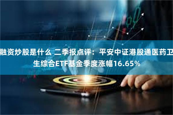 融资炒股是什么 二季报点评：平安中证港股通医药卫生综合ETF基金季度涨幅16.65%