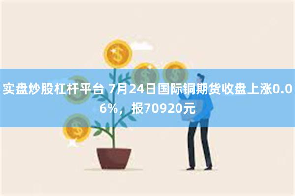 实盘炒股杠杆平台 7月24日国际铜期货收盘上涨0.06%，报70920元